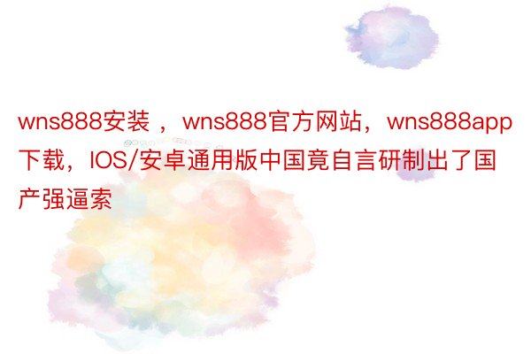 wns888安装 ，wns888官方网站，wns888app下载，IOS/安卓通用版中国竟自言研制出了国产强逼索