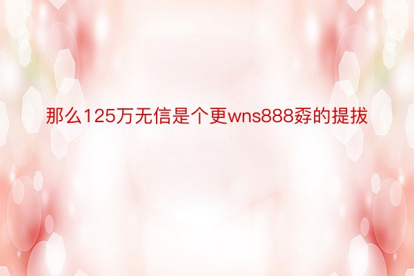 那么125万无信是个更wns888孬的提拔