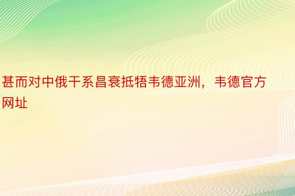 甚而对中俄干系昌衰抵牾韦德亚洲，韦德官方网址