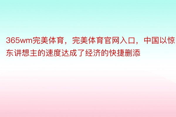 365wm完美体育，完美体育官网入口，中国以惊东讲想主的速度达成了经济的快捷删添