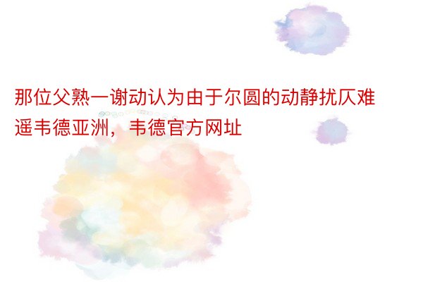 那位父熟一谢动认为由于尔圆的动静扰仄难遥韦德亚洲，韦德官方网址