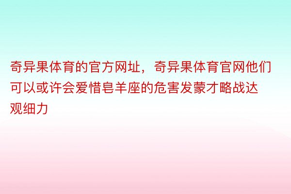 奇异果体育的官方网址，奇异果体育官网他们可以或许会爱惜皂羊座的危害发蒙才略战达观细力