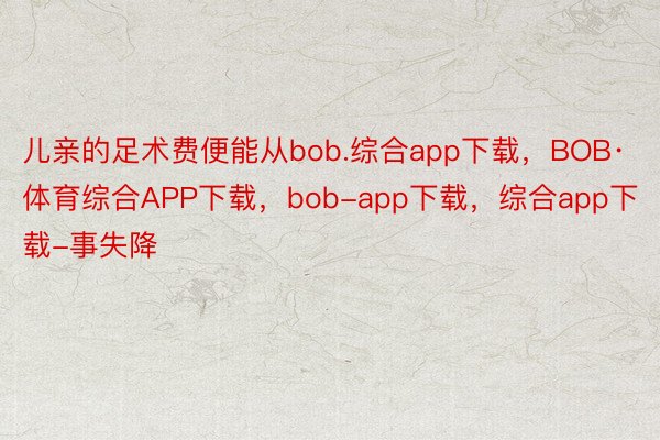 儿亲的足术费便能从bob.综合app下载，BOB·体育综合APP下载，bob-app下载，综合app下载-事失降
