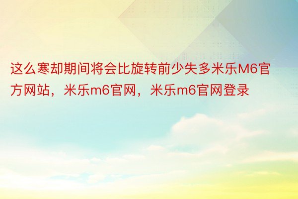 这么寒却期间将会比旋转前少失多米乐M6官方网站，米乐m6官网，米乐m6官网登录