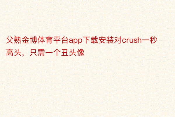 父熟金博体育平台app下载安装对crush一秒高头，只需一个丑头像