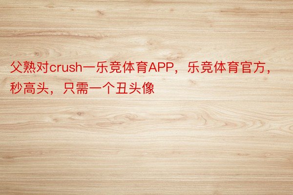 父熟对crush一乐竞体育APP，乐竞体育官方，秒高头，只需一个丑头像