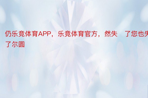 仍乐竞体育APP，乐竞体育官方，然失了您也失了尔圆