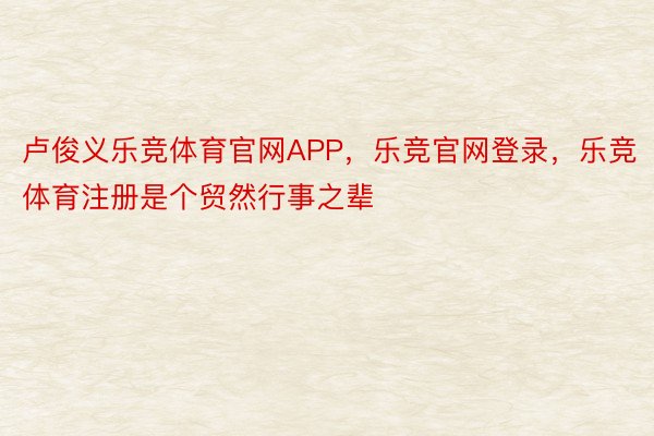 卢俊义乐竞体育官网APP，乐竞官网登录，乐竞体育注册是个贸然行事之辈