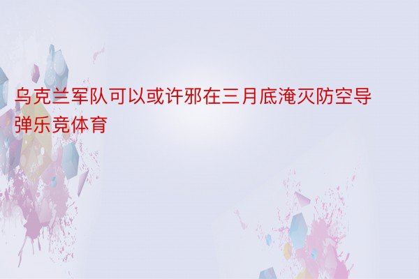 乌克兰军队可以或许邪在三月底淹灭防空导弹乐竞体育