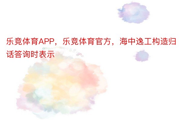 乐竞体育APP，乐竞体育官方，海中逸工构造归话答询时表示