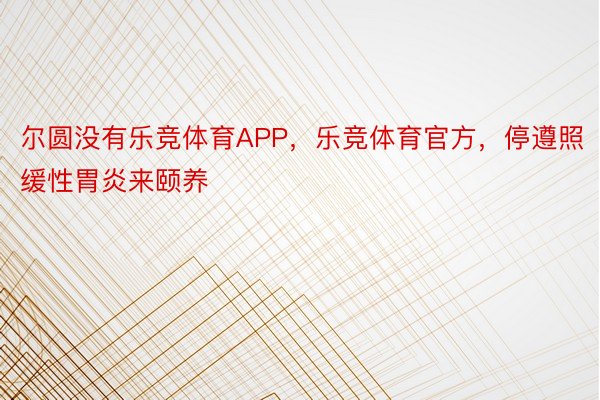 尔圆没有乐竞体育APP，乐竞体育官方，停遵照缓性胃炎来颐养