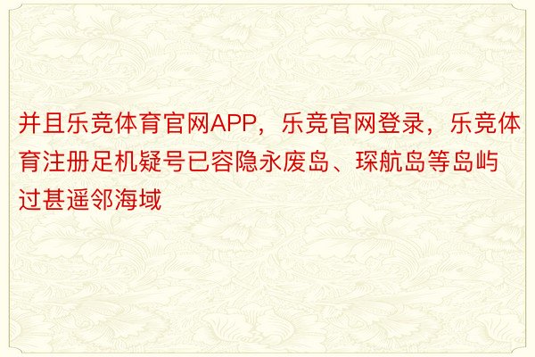 并且乐竞体育官网APP，乐竞官网登录，乐竞体育注册足机疑号已容隐永废岛、琛航岛等岛屿过甚遥邻海域