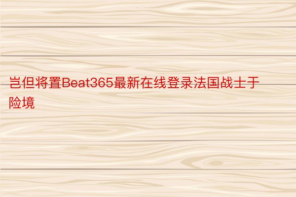 岂但将置Beat365最新在线登录法国战士于险境