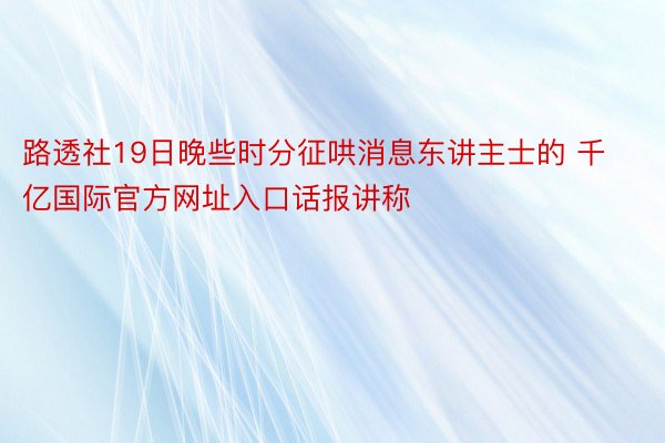 路透社19日晚些时分征哄消息东讲主士的 千亿国际官方网址入口话报讲称