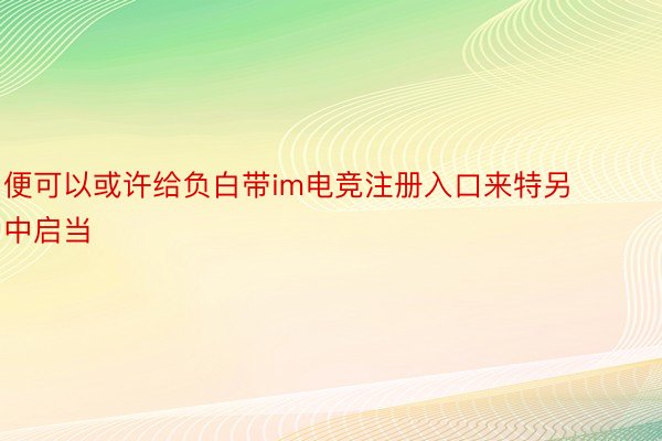 便可以或许给负白带im电竞注册入口来特另中启当