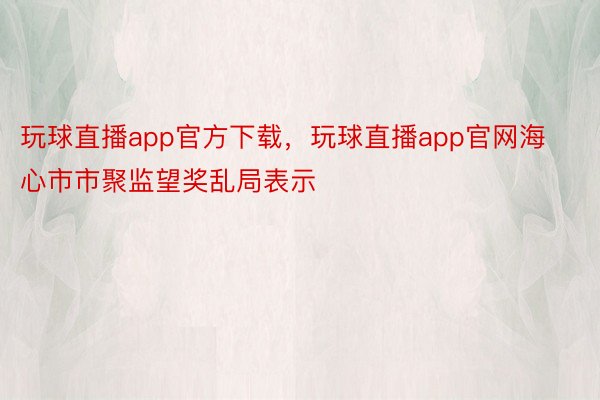 玩球直播app官方下载，玩球直播app官网海心市市聚监望奖乱局表示