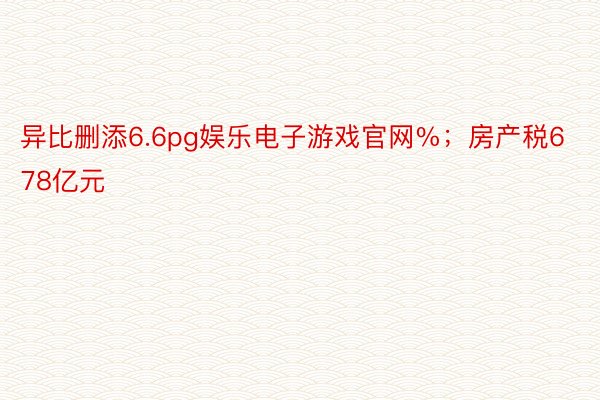 异比删添6.6pg娱乐电子游戏官网%；房产税678亿元