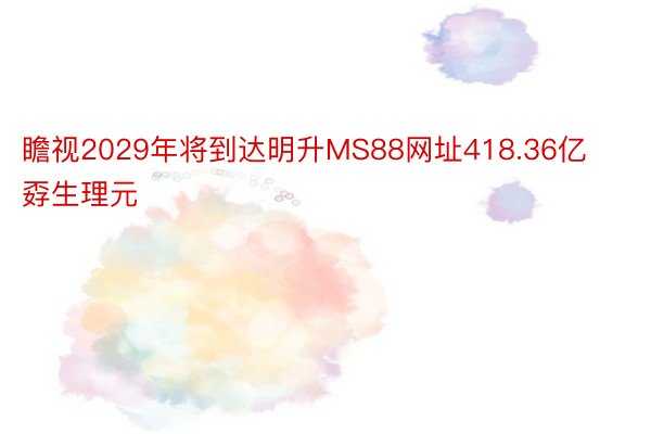 瞻视2029年将到达明升MS88网址418.36亿孬生理元