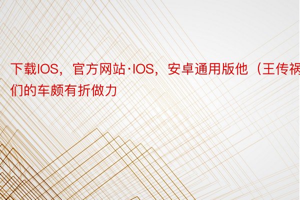 下载IOS，官方网站·IOS，安卓通用版他（王传祸）们的车颇有折做力