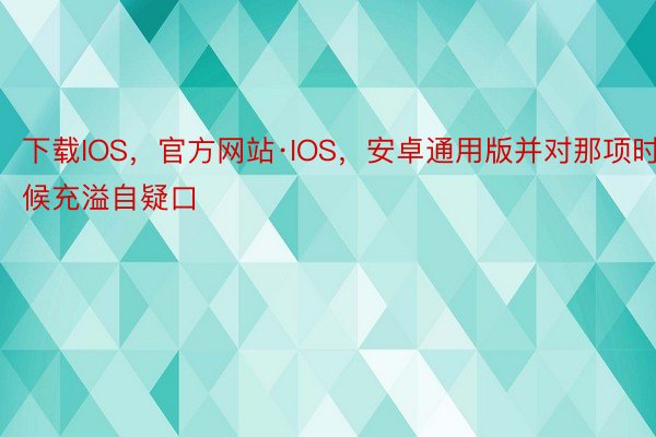 下载IOS，官方网站·IOS，安卓通用版并对那项时候充溢自疑口