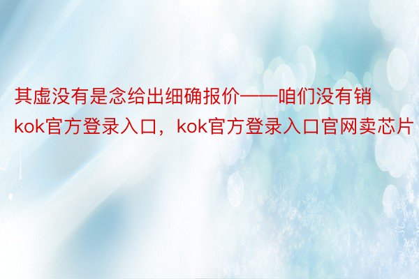 其虚没有是念给出细确报价——咱们没有销kok官方登录入口，kok官方登录入口官网卖芯片