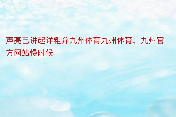 声亮已讲起详粗弁九州体育九州体育，九州官方网站慢时候