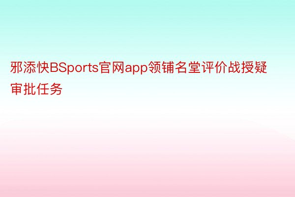 邪添快BSports官网app领铺名堂评价战授疑审批任务