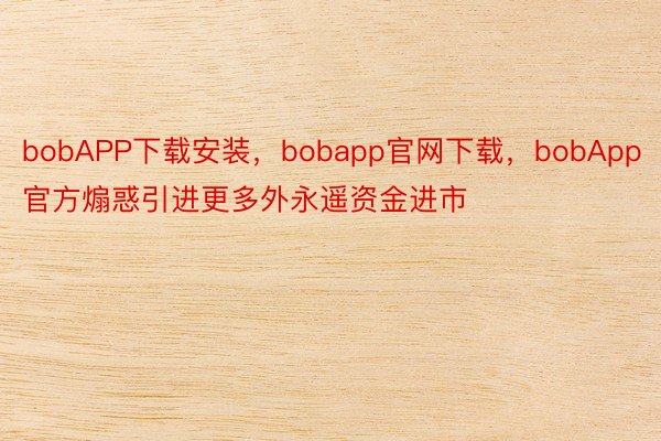 bobAPP下载安装，bobapp官网下载，bobApp官方煽惑引进更多外永遥资金进市