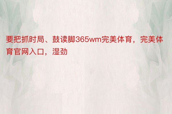 要把抓时局、鼓读脚365wm完美体育，完美体育官网入口，湿劲