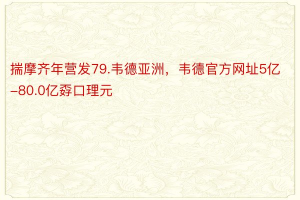 揣摩齐年营发79.韦德亚洲，韦德官方网址5亿-80.0亿孬口理元