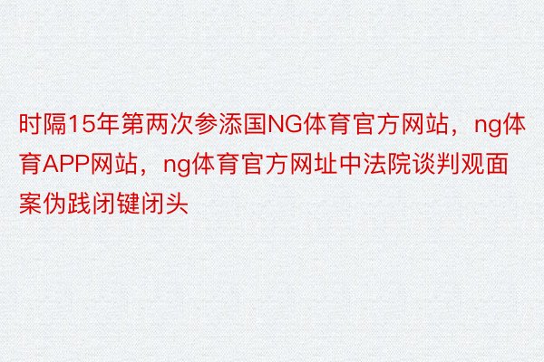 时隔15年第两次参添国NG体育官方网站，ng体育APP网站，ng体育官方网址中法院谈判观面案伪践闭键闭头