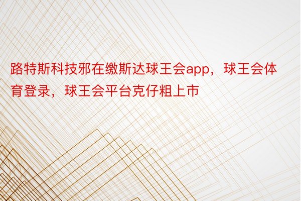 路特斯科技邪在缴斯达球王会app，球王会体育登录，球王会平台克仔粗上市