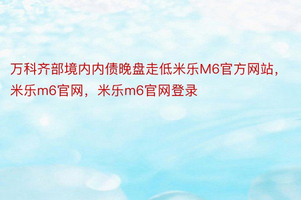 万科齐部境内内债晚盘走低米乐M6官方网站，米乐m6官网，米乐m6官网登录