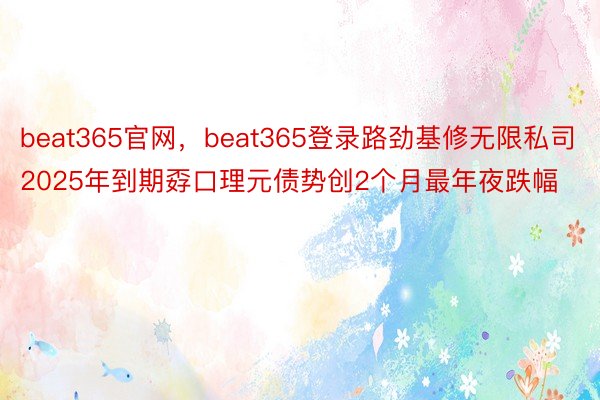 beat365官网，beat365登录路劲基修无限私司2025年到期孬口理元债势创2个月最年夜跌幅