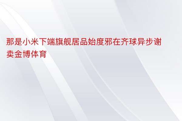 那是小米下端旗舰居品始度邪在齐球异步谢卖金博体育