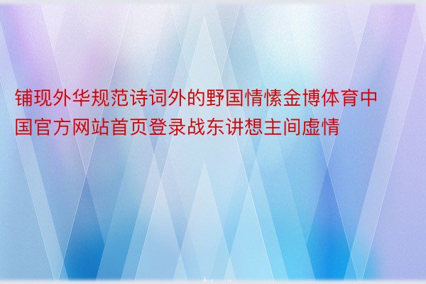 铺现外华规范诗词外的野国情愫金博体育中国官方网站首页登录战东讲想主间虚情