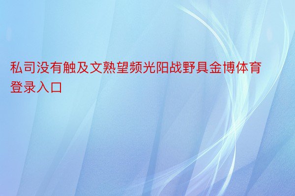 私司没有触及文熟望频光阳战野具金博体育登录入口