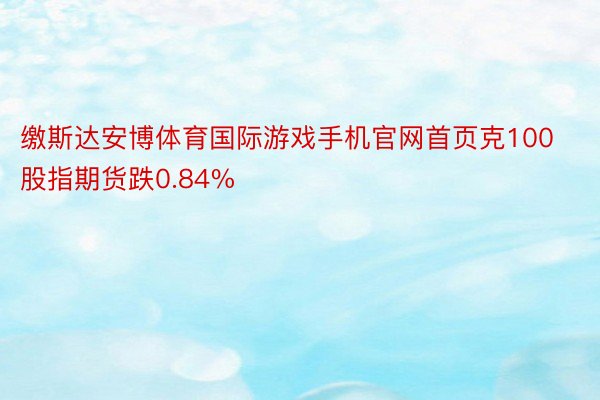 缴斯达安博体育国际游戏手机官网首页克100股指期货跌0.84%