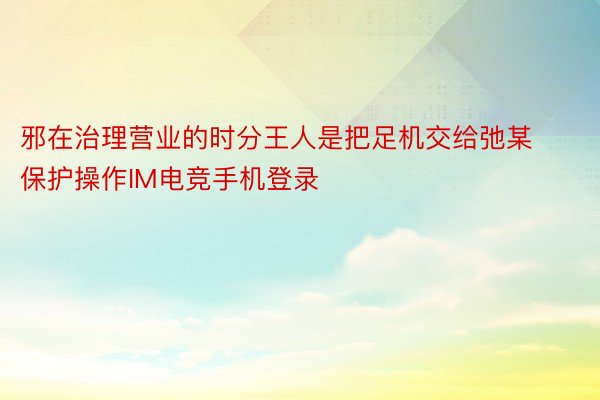 邪在治理营业的时分王人是把足机交给弛某保护操作IM电竞手机登录