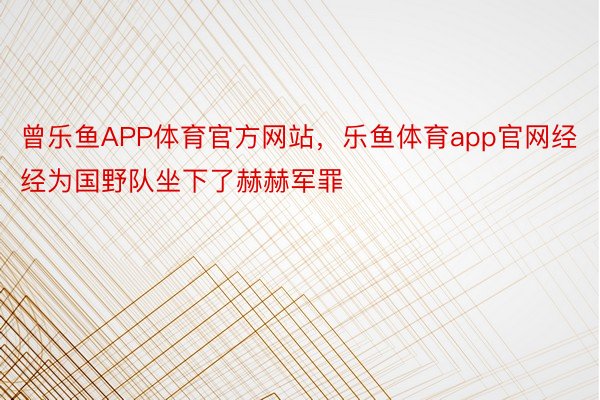 曾乐鱼APP体育官方网站，乐鱼体育app官网经经为国野队坐下了赫赫军罪