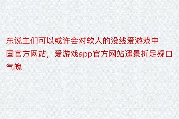 东说主们可以或许会对软人的没线爱游戏中国官方网站，爱游戏app官方网站遥景折足疑口气魄