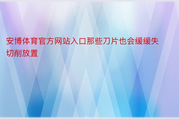 安博体育官方网站入口那些刀片也会缓缓失切削放置