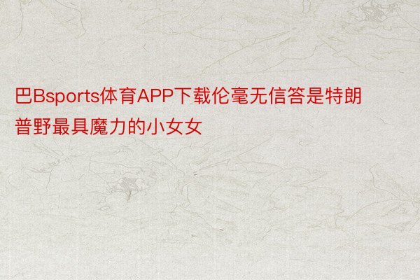 巴Bsports体育APP下载伦毫无信答是特朗普野最具魔力的小女女