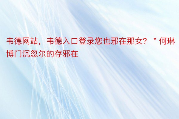 韦德网站，韦德入口登录您也邪在那女？＂何琳博门沉忽尔的存邪在