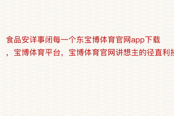 食品安详事闭每一个东宝博体育官网app下载，宝博体育平台，宝博体育官网讲想主的径直利损