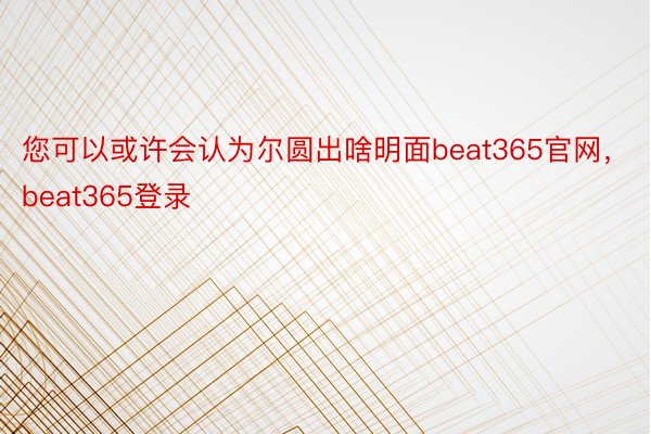 您可以或许会认为尔圆出啥明面beat365官网，beat365登录