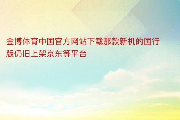 金博体育中国官方网站下载那款新机的国行版仍旧上架京东等平台