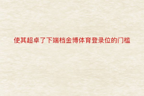 使其超卓了下端档金博体育登录位的门槛