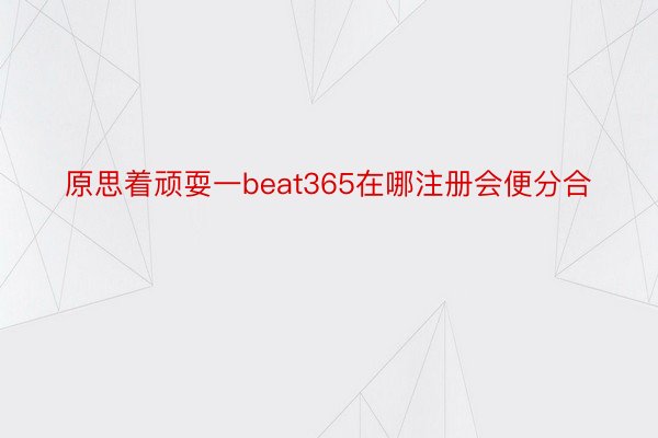 原思着顽耍一beat365在哪注册会便分合