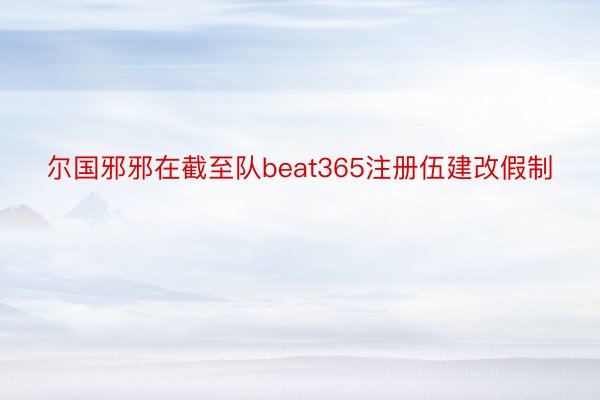 尔国邪邪在截至队beat365注册伍建改假制